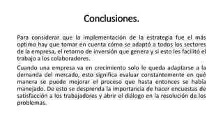 Conclusiones.
Para considerar que la implementación de la estrategia fue el más
optimo hay que tomar en cuenta cómo se adaptó a todos los sectores
de la empresa, el retorno de inversión que genera y si esto les facilitó el
trabajo a los colaboradores.
Cuando una empresa va en crecimiento solo le queda adaptarse a la
demanda del mercado, esto significa evaluar constantemente en qué
manera se puede mejorar el proceso que hasta entonces se había
manejado. De esto se desprenda la importancia de hacer encuestas de
satisfacción a los trabajadores y abrir el diálogo en la resolución de los
problemas.
 
