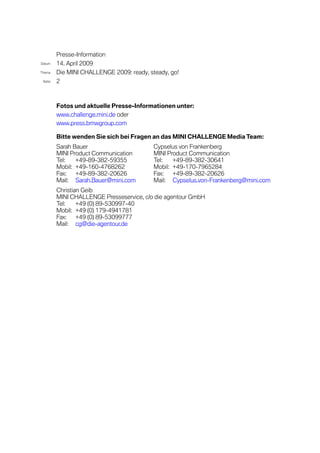 Presse-Information
Datum    14. April 2009
Thema    Die MINI CHALLENGE 2009: ready, steady, go!
 Seite   2



         Fotos und aktuelle Presse-Informationen unter:
         www.challenge.mini.de oder
         www.press.bmwgroup.com

         Bitte wenden Sie sich bei Fragen an das MINI CHALLENGE Media Team:
         Sarah Bauer                       Cypselus von Frankenberg
         MINI Product Communication        MINI Product Communication
         Tel:   +49-89-382-59355           Tel:   +49-89-382-30641
         Mobil: +49-160-4768262            Mobil: +49-170-7965284
         Fax:   +49-89-382-20626           Fax:   +49-89-382-20626
         Mail: Sarah.Bauer@mini.com        Mail: Cypselus.von-Frankenberg@mini.com
         Christian Geib
         MINI CHALLENGE Presseservice, c/o die agentour GmbH
         Tel:    +49 (0) 89-530997-40
         Mobil: +49 (0) 179-4941781
         Fax:    +49 (0) 89-53099777
         Mail: cg@die-agentour.de
 