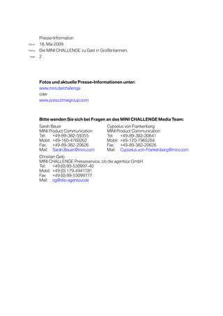 Presse-Information
Datum    18. Mai 2009
Thema    Die MINI CHALLENGE zu Gast in Großbritannien.
 Seite   2




         Fotos und aktuelle Presse-Informationen unter:
         www.mini.de/challenge
         oder
         www.press.bmwgroup.com



         Bitte wenden Sie sich bei Fragen an das MINI CHALLENGE Media Team:
         Sarah Bauer                       Cypselus von Frankenberg
         MINI Product Communication        MINI Product Communication
         Tel:   +49-89-382-59355           Tel:   +49-89-382-30641
         Mobil: +49-160-4768262            Mobil: +49-170-7965284
         Fax:   +49-89-382-20626           Fax:   +49-89-382-20626
         Mail: Sarah.Bauer@mini.com        Mail: Cypselus.von-Frankenberg@mini.com
         Christian Geib
         MINI CHALLENGE Presseservice, c/o die agentour GmbH
         Tel:    +49 (0) 89-530997-40
         Mobil: +49 (0) 179-4941781
         Fax:    +49 (0) 89-53099777
         Mail: cg@die-agentour.de
 