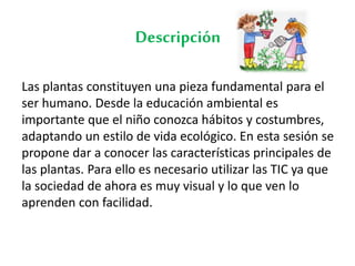 Descripción
Las plantas constituyen una pieza fundamental para el
ser humano. Desde la educación ambiental es
importante que el niño conozca hábitos y costumbres,
adaptando un estilo de vida ecológico. En esta sesión se
propone dar a conocer las características principales de
las plantas. Para ello es necesario utilizar las TIC ya que
la sociedad de ahora es muy visual y lo que ven lo
aprenden con facilidad.
 