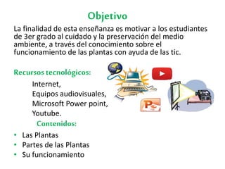 Objetivo
La finalidad de esta enseñanza es motivar a los estudiantes
de 3er grado al cuidado y la preservación del medio
ambiente, a través del conocimiento sobre el
funcionamiento de las plantas con ayuda de las tic.
Recursostecnológicos:
Internet,
Equipos audiovisuales,
Microsoft Power point,
Youtube.
Contenidos:
• Las Plantas
• Partes de las Plantas
• Su funcionamiento
 
