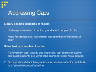 Addressing Gaps
Library-specific examples of racism
• Underrepresentation of books by and about people of color
1. Need for professional recruitment and retention of librarians of
color
School-wide examples of racism
1. Achievement gap: Locally and nationally, test scores for Latino
and Black students are lower than scores for other racial groups.
2. Disproportional disciplinary actions for students of color contribute
to a “school-to-prison” pipeline
 