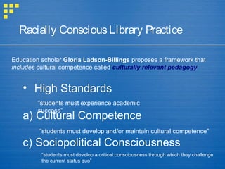 • High Standards
a) Cultural Competence
c) Sociopolitical Consciousness
Racially ConsciousLibrary Practice
Education scholar Gloria Ladson-Billings proposes a framework that
includes cultural competence called culturally relevant pedagogy
“students must experience academic
success”
“students must develop and/or maintain cultural competence”
“students must develop a critical consciousness through which they challenge
the current status quo”
 
