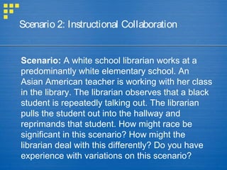 Scenario 2: Instructional Collaboration
Scenario: A white school librarian works at a
predominantly white elementary school. An
Asian American teacher is working with her class
in the library. The librarian observes that a black
student is repeatedly talking out. The librarian
pulls the student out into the hallway and
reprimands that student. How might race be
significant in this scenario? How might the
librarian deal with this differently? Do you have
experience with variations on this scenario?
 