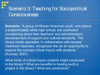 Scenario 3: Teaching for Sociopolitical
Consciousness
Scenario: “A group of African American youth, who attend
a predominately white high school, are overheard
complaining about their teachers' and administrators'
perceived lack of support and cultural sensitivity. The
library media specialist, in collaboration with several
classroom teachers, recognizes this as an opportunity to
explore the concept critical inquiry with students.”
(Kumasi, 2007)
What kinds of critical inquiry projects might conducted
in the library? What are benefits to hosting such a
project in the library? What are constraints?
 