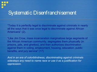 “Today it is perfectly legal to discriminate against criminals in nearly
all the ways that it was once legal to discriminate against African
Americans” (2).
“Like Jim Crow, mass incarceration marginalizes large segments of
the African American community, segregates them physically (in
prisons, jails, and ghettos), and then authorizes discrimination
against them in voting, employment, housing, education, public
benefits, and jury service” (17)
And in an era of colorblindness, discriminating against criminals
sidesteps any need to name race or use it as a justification for
oppression.
Systematic Disenfranchisement
 