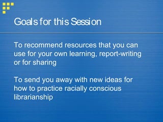 To recommend resources that you can
use for your own learning, report-writing
or for sharing
To send you away with new ideas for
how to practice racially conscious
librarianship
Goalsfor thisSession
 
