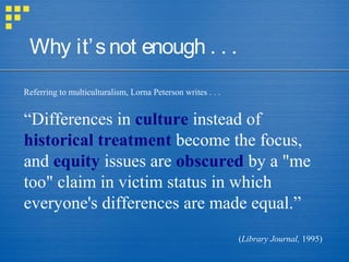 Referring to multiculturalism, Lorna Peterson writes . . .
“Differences in culture instead of
historical treatment become the focus,
and equity issues are obscured by a "me
too" claim in victim status in which
everyone's differences are made equal.”
(Library Journal, 1995)
Why it’snot enough . . .
 
