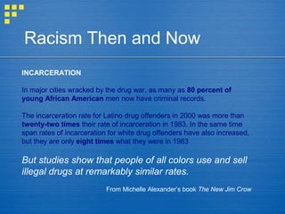 Racism Then and Now
INCARCERATION
In major cities wracked by the drug war, as many as 80 percent of
young African American men now have criminal records.
The incarceration rate for Latino drug offenders in 2000 was more than
twenty-two times their rate of incarceration in 1983. In the same time
span rates of incarceration for white drug offenders have also increased,
but they are only eight times what they were in 1983
But studies show that people of all colors use and sell
illegal drugs at remarkably similar rates.
From Michelle Alexander’s book The New Jim Crow
 