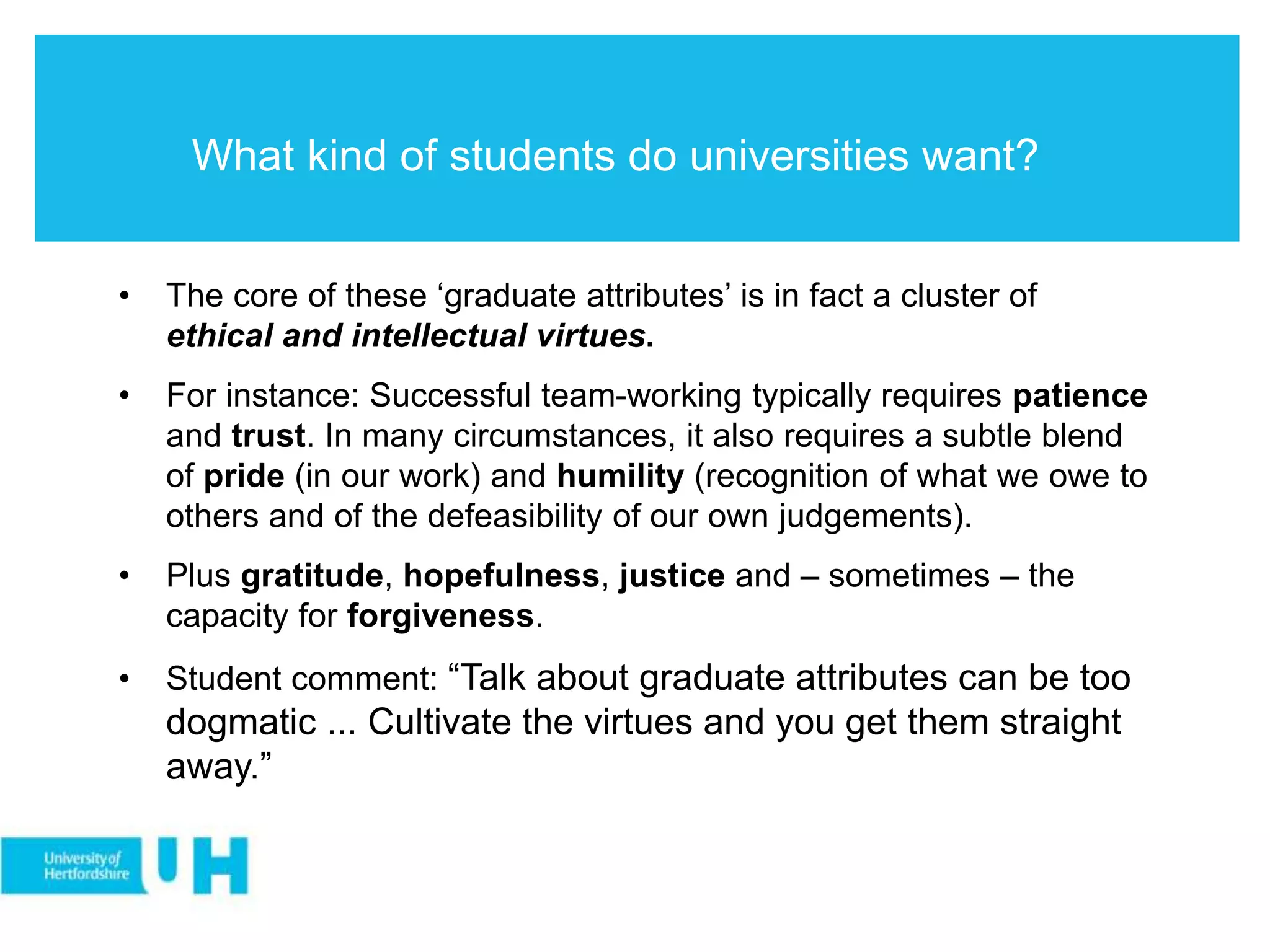 What kind of students do universities want?
• The core of these ‘graduate attributes’ is in fact a cluster of
ethical and intellectual virtues.
• For instance: Successful team-working typically requires patience
and trust. In many circumstances, it also requires a subtle blend
of pride (in our work) and humility (recognition of what we owe to
others and of the defeasibility of our own judgements).
• Plus gratitude, hopefulness, justice and – sometimes – the
capacity for forgiveness.
• Student comment: “Talk about graduate attributes can be too
dogmatic ... Cultivate the virtues and you get them straight
away.”
 