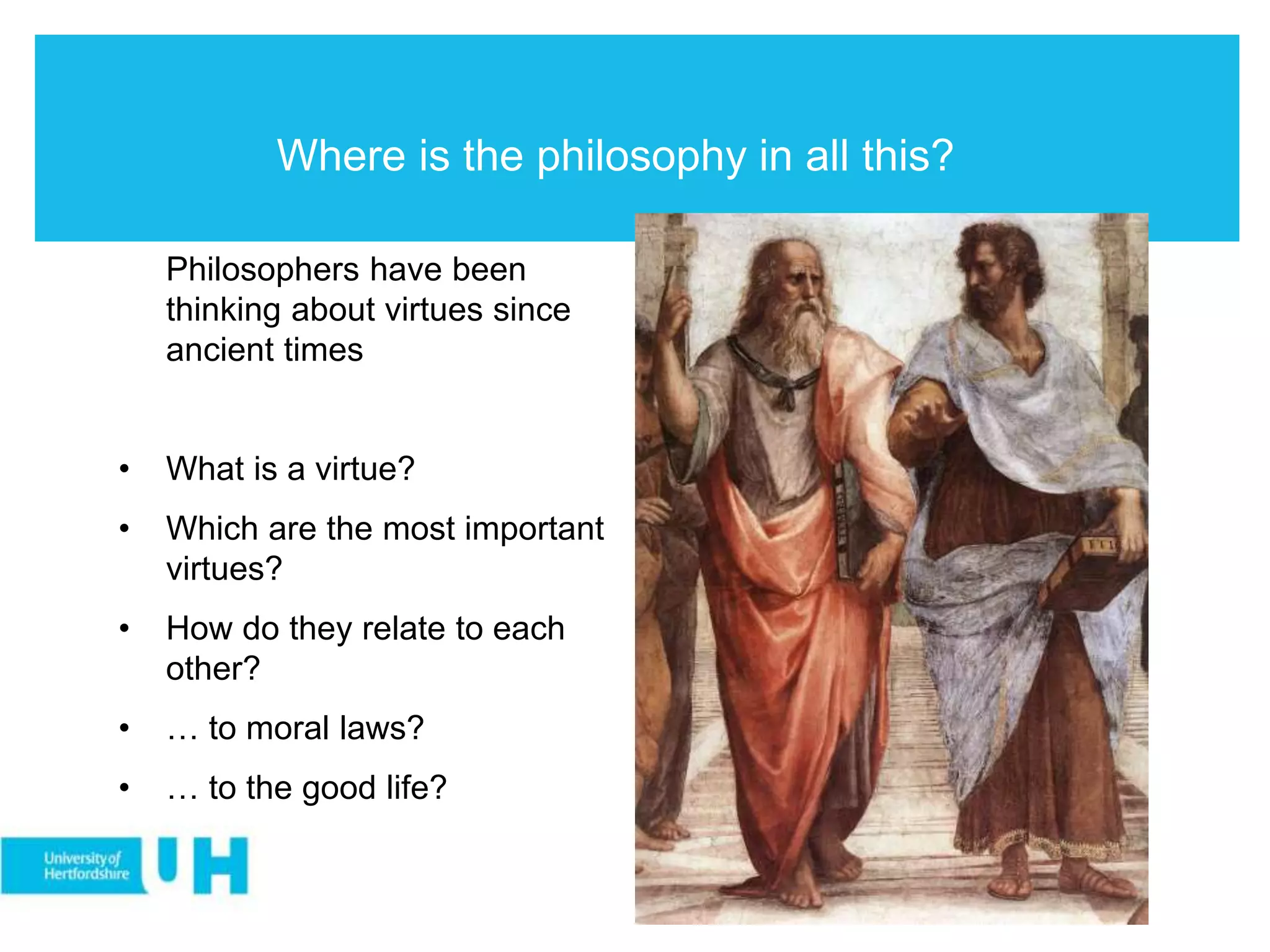 Where is the philosophy in all this?
Philosophers have been
thinking about virtues since
ancient times
• What is a virtue?
• Which are the most important
virtues?
• How do they relate to each
other?
• … to moral laws?
• … to the good life?
 