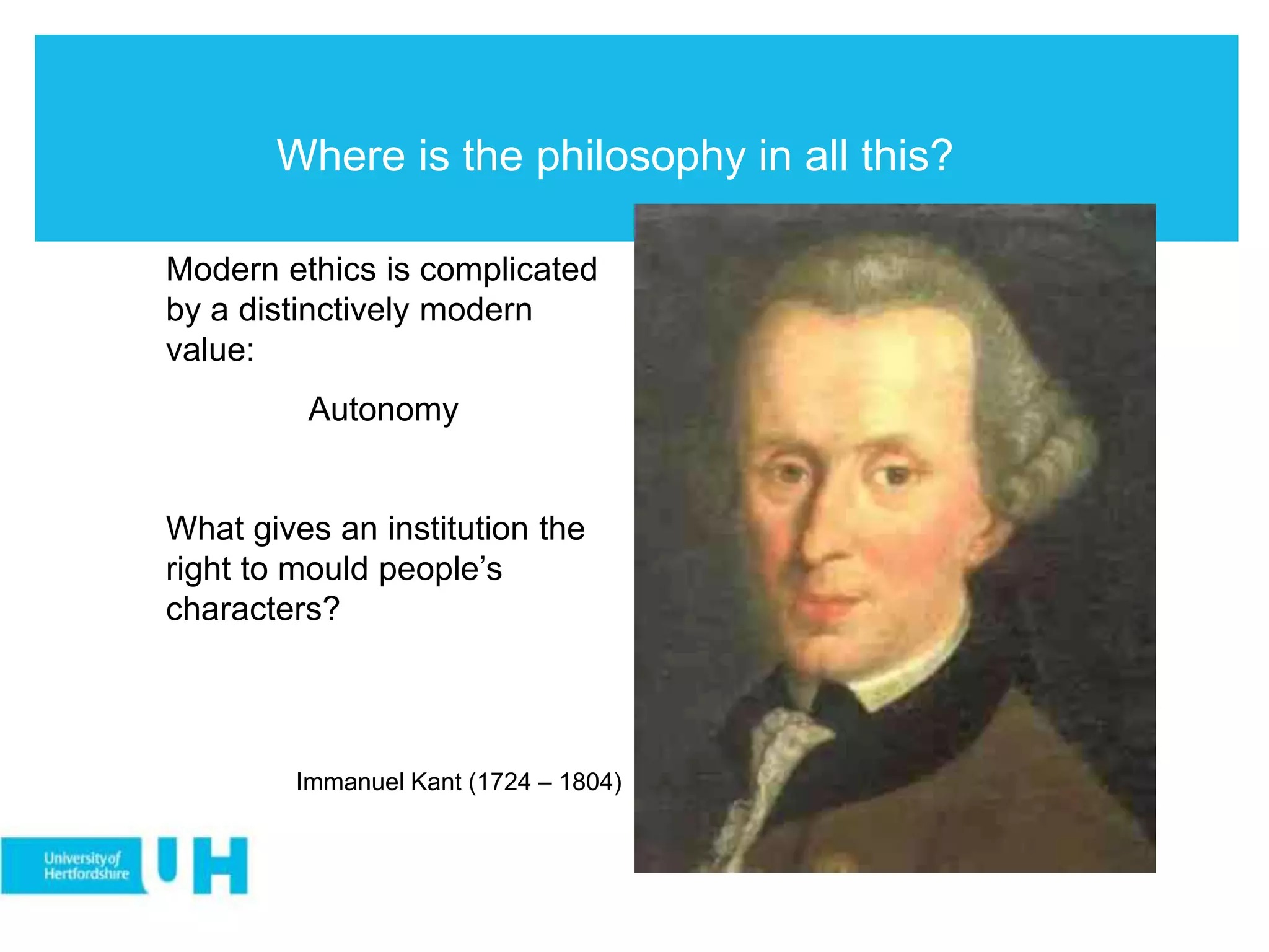 Where is the philosophy in all this?
Modern ethics is complicated
by a distinctively modern
value:
Autonomy
What gives an institution the
right to mould people’s
characters?
Immanuel Kant (1724 – 1804)
 