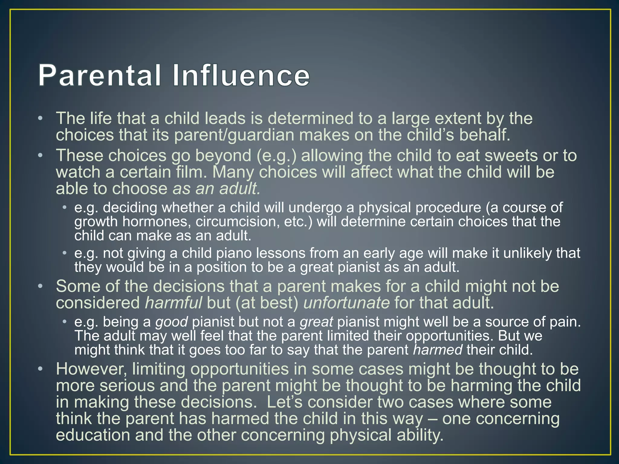• The life that a child leads is determined to a large extent by the
choices that its parent/guardian makes on the child’s behalf.
• These choices go beyond (e.g.) allowing the child to eat sweets or to
watch a certain film. Many choices will affect what the child will be
able to choose as an adult.
• e.g. deciding whether a child will undergo a physical procedure (a course of
growth hormones, circumcision, etc.) will determine certain choices that the
child can make as an adult.
• e.g. not giving a child piano lessons from an early age will make it unlikely that
they would be in a position to be a great pianist as an adult.
• Some of the decisions that a parent makes for a child might not be
considered harmful but (at best) unfortunate for that adult.
• e.g. being a good pianist but not a great pianist might well be a source of pain.
The adult may well feel that the parent limited their opportunities. But we
might think that it goes too far to say that the parent harmed their child.
• However, limiting opportunities in some cases might be thought to be
more serious and the parent might be thought to be harming the child
in making these decisions. Let’s consider two cases where some
think the parent has harmed the child in this way – one concerning
education and the other concerning physical ability.
 