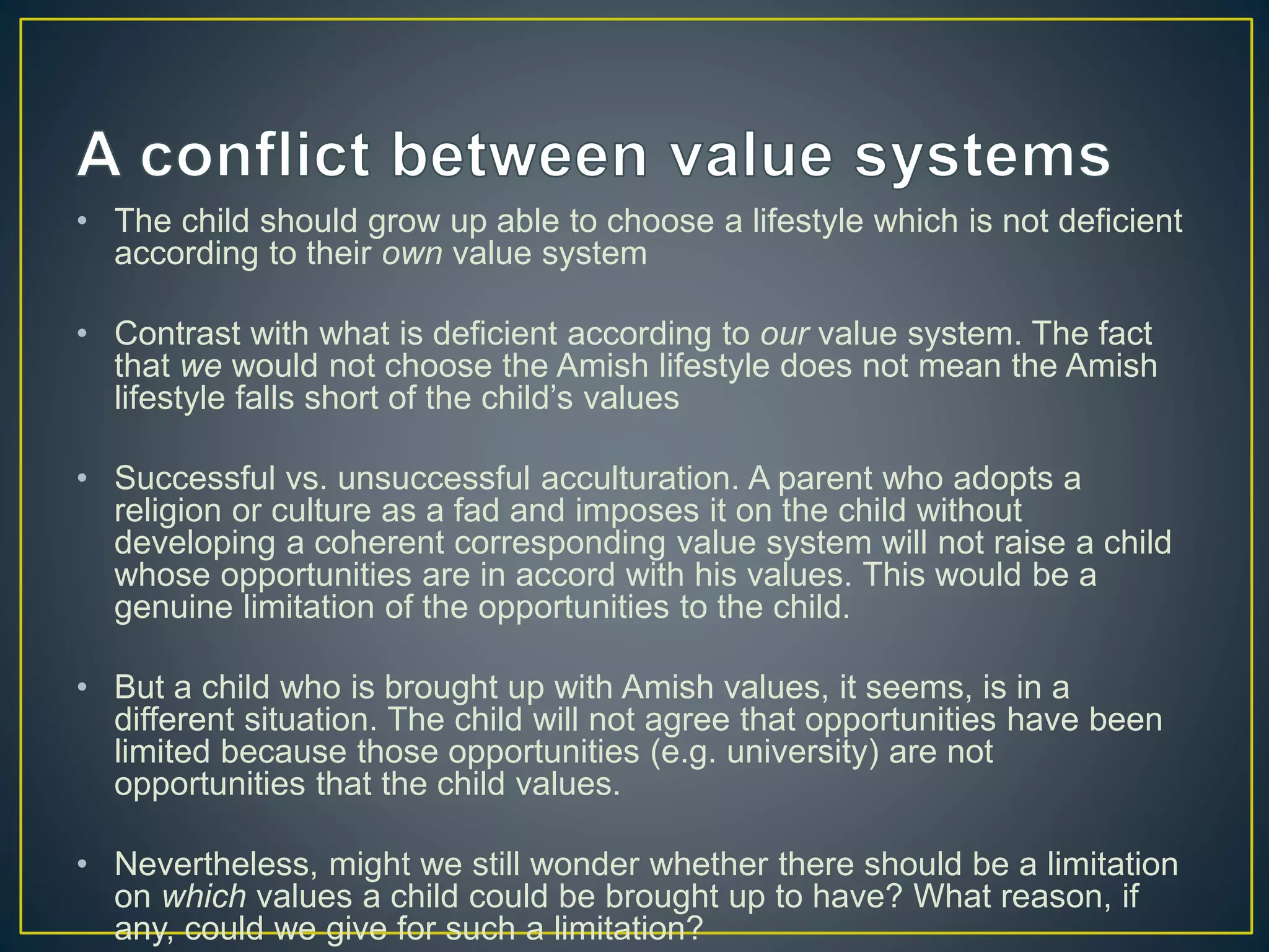 • The child should grow up able to choose a lifestyle which is not deficient
according to their own value system
• Contrast with what is deficient according to our value system. The fact
that we would not choose the Amish lifestyle does not mean the Amish
lifestyle falls short of the child’s values
• Successful vs. unsuccessful acculturation. A parent who adopts a
religion or culture as a fad and imposes it on the child without
developing a coherent corresponding value system will not raise a child
whose opportunities are in accord with his values. This would be a
genuine limitation of the opportunities to the child.
• But a child who is brought up with Amish values, it seems, is in a
different situation. The child will not agree that opportunities have been
limited because those opportunities (e.g. university) are not
opportunities that the child values.
• Nevertheless, might we still wonder whether there should be a limitation
on which values a child could be brought up to have? What reason, if
any, could we give for such a limitation?
 