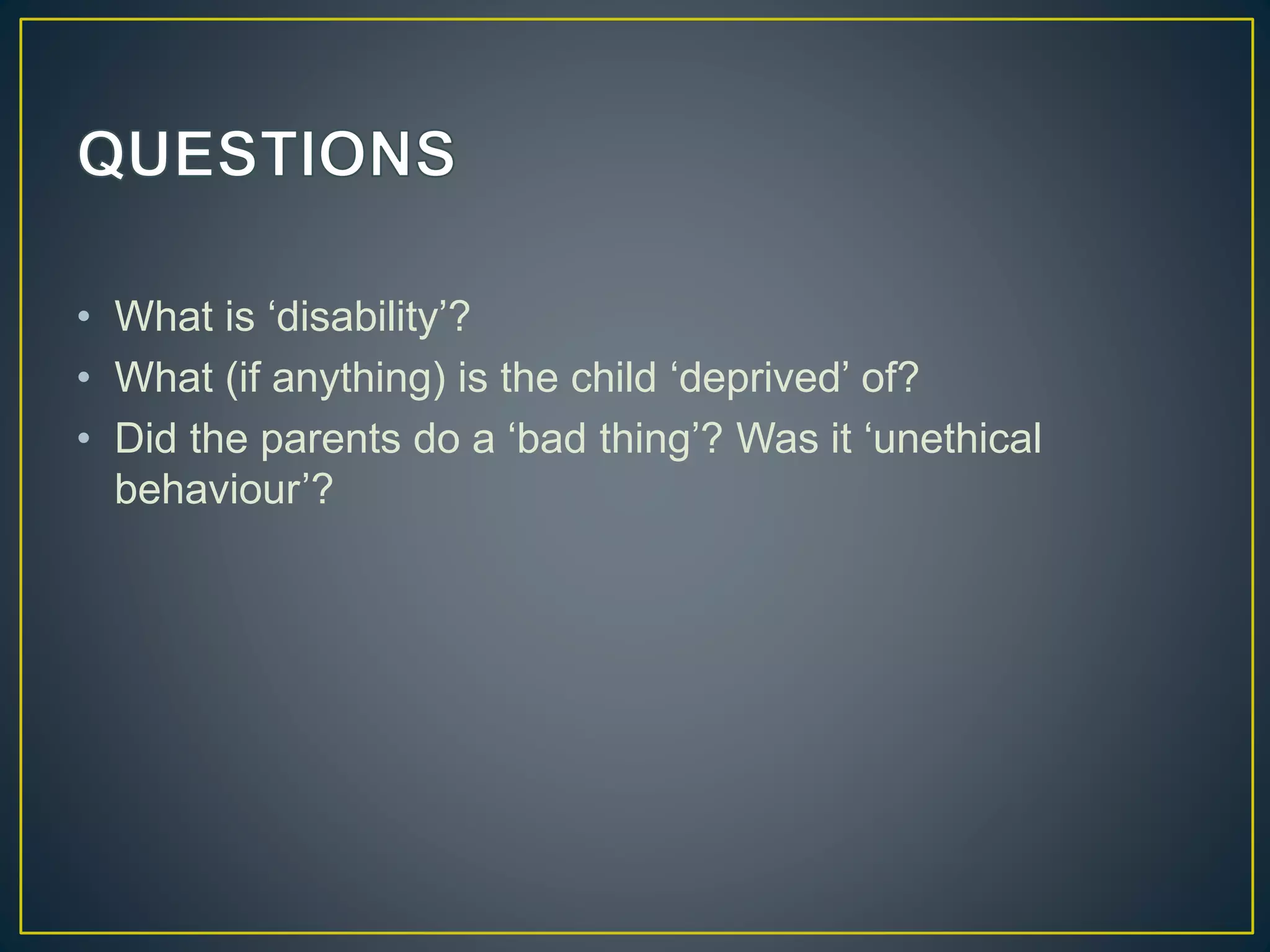 • What is ‘disability’?
• What (if anything) is the child ‘deprived’ of?
• Did the parents do a ‘bad thing’? Was it ‘unethical
behaviour’?
 