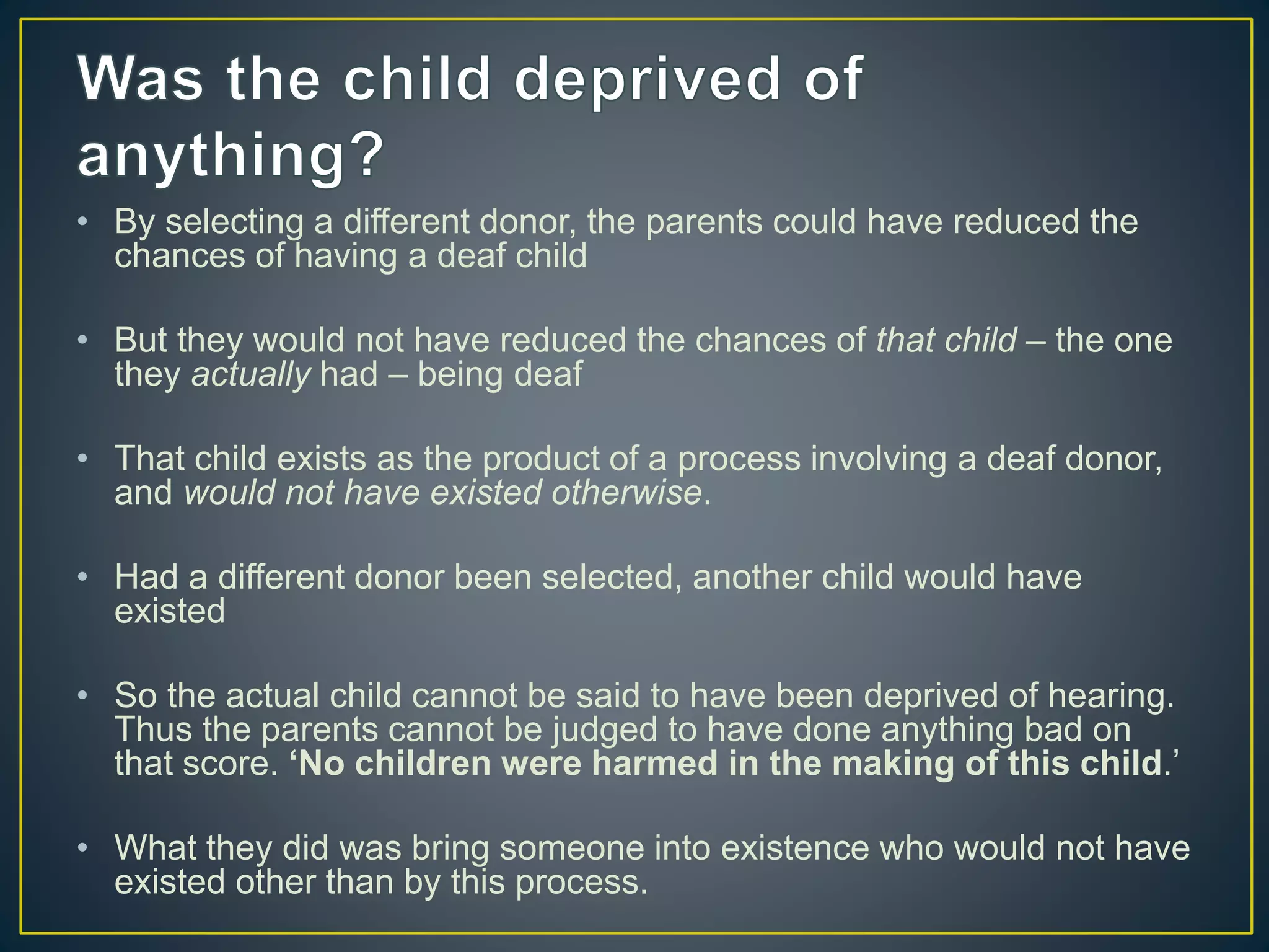 • By selecting a different donor, the parents could have reduced the
chances of having a deaf child
• But they would not have reduced the chances of that child – the one
they actually had – being deaf
• That child exists as the product of a process involving a deaf donor,
and would not have existed otherwise.
• Had a different donor been selected, another child would have
existed
• So the actual child cannot be said to have been deprived of hearing.
Thus the parents cannot be judged to have done anything bad on
that score. ‘No children were harmed in the making of this child.’
• What they did was bring someone into existence who would not have
existed other than by this process.
 