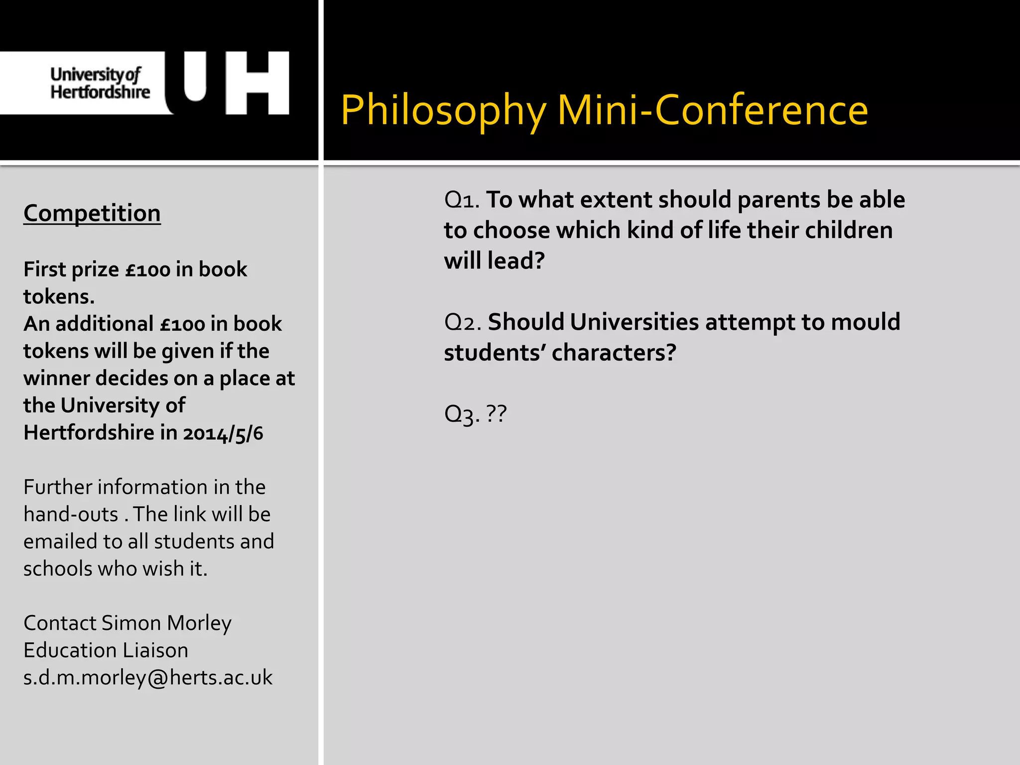 Philosophy Mini-Conference
Competition
First prize £100 in book
tokens.
An additional £100 in book
tokens will be given if the
winner decides on a place at
the University of
Hertfordshire in 2014/5/6
Further information in the
hand-outs .The link will be
emailed to all students and
schools who wish it.
Contact Simon Morley
Education Liaison
s.d.m.morley@herts.ac.uk
Q1. To what extent should parents be able
to choose which kind of life their children
will lead?
Q2. Should Universities attempt to mould
students’ characters?
Q3. ??
 