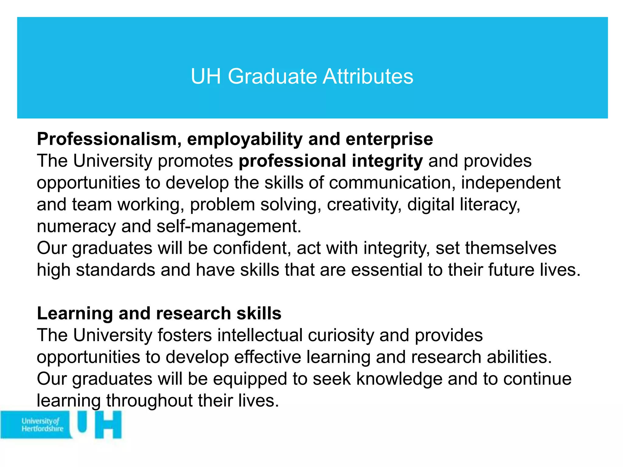 UH Graduate Attributes
Professionalism, employability and enterprise
The University promotes professional integrity and provides
opportunities to develop the skills of communication, independent
and team working, problem solving, creativity, digital literacy,
numeracy and self-management.
Our graduates will be confident, act with integrity, set themselves
high standards and have skills that are essential to their future lives.
Learning and research skills
The University fosters intellectual curiosity and provides
opportunities to develop effective learning and research abilities.
Our graduates will be equipped to seek knowledge and to continue
learning throughout their lives.
 