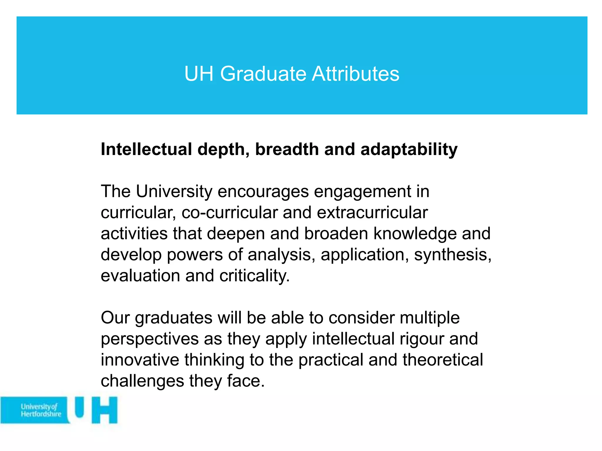 UH Graduate Attributes
Intellectual depth, breadth and adaptability
The University encourages engagement in
curricular, co-curricular and extracurricular
activities that deepen and broaden knowledge and
develop powers of analysis, application, synthesis,
evaluation and criticality.
Our graduates will be able to consider multiple
perspectives as they apply intellectual rigour and
innovative thinking to the practical and theoretical
challenges they face.
 