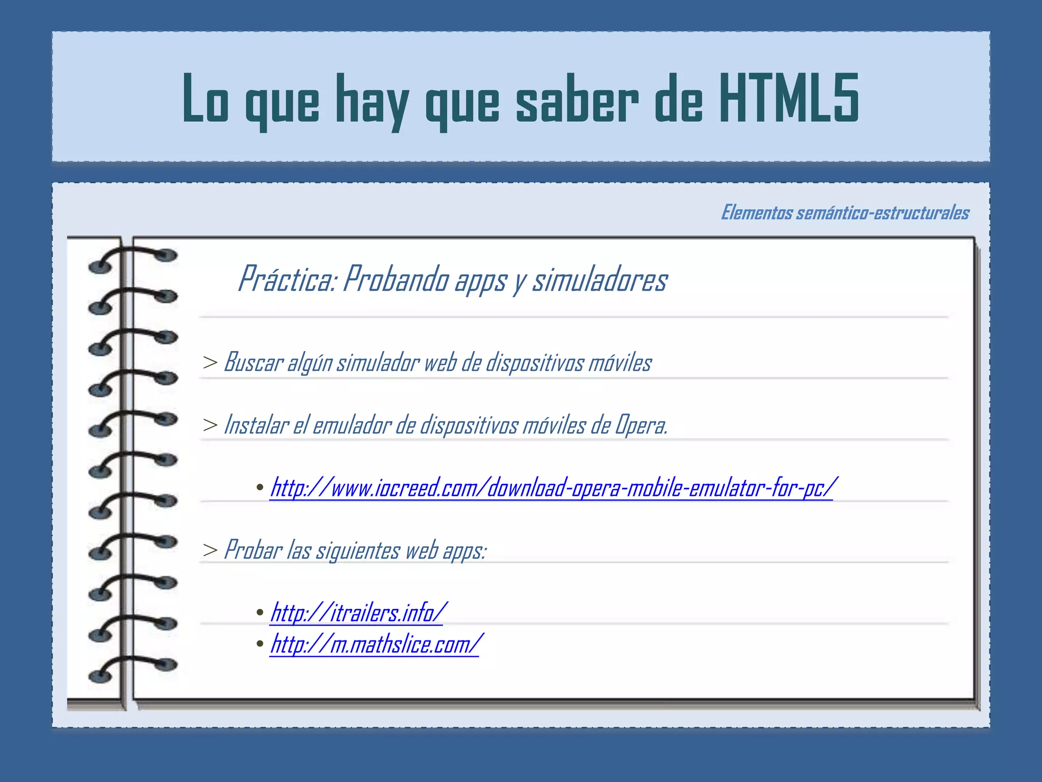 Lo que hay que saber de HTML5
                                                           Elementos semántico-estructurales


   Práctica: Probando apps y simuladores

> Buscar algún simulador web de dispositivos móviles

> Instalar el emulador de dispositivos móviles de Opera.

      • http://www.iocreed.com/download-opera-mobile-emulator-for-pc/

> Probar las siguientes web apps:

      • http://itrailers.info/
      • http://m.mathslice.com/
 