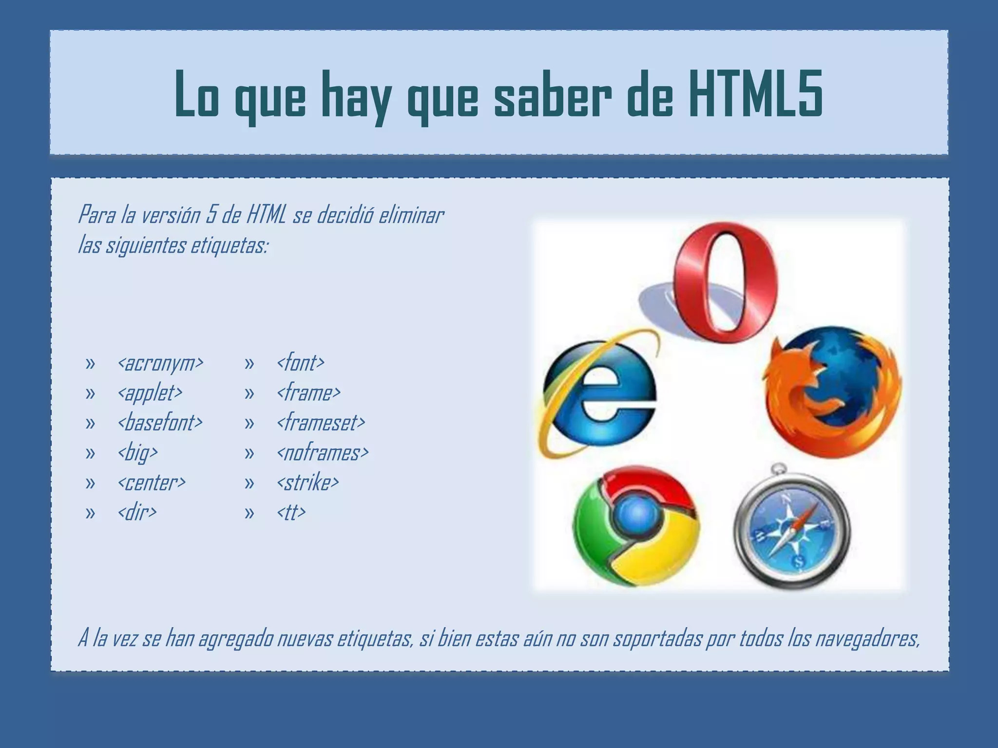 Lo que hay que saber de HTML5
Para la versión 5 de HTML se decidió eliminar
las siguientes etiquetas:



»   <acronym>       »   <font>
»   <applet>        »   <frame>
»   <basefont>      »   <frameset>
»   <big>           »   <noframes>
»   <center>        »   <strike>
»   <dir>           »   <tt>



A la vez se han agregado nuevas etiquetas, si bien estas aún no son soportadas por todos los navegadores,
 