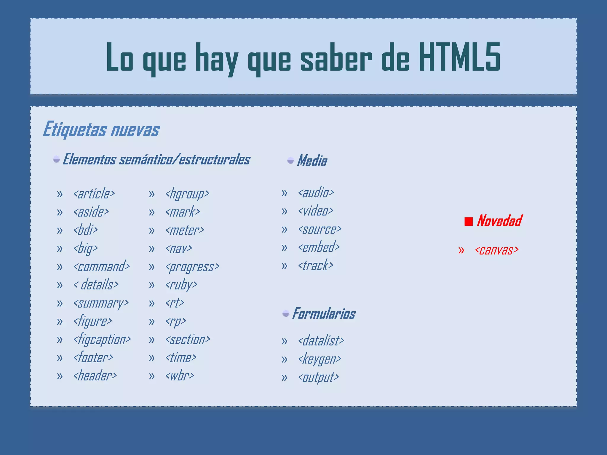 Lo que hay que saber de HTML5
Etiquetas nuevas
  Elementos semántico/estructurales       Media

 »   <article>      »   <hgroup>      »   <audio>
 »   <aside>        »   <mark>        »   <video>
                                      »   <source>         Novedad
 »   <bdi>          »   <meter>
 »   <big>          »   <nav>         »   <embed>       » <canvas>
 »   <command>      »   <progress>    »   <track>
 »   < details>     »   <ruby>
 »   <summary>      »   <rt>
 »   <figure>       »   <rp>              Formularios
 »   <figcaption>   »   <section>     » <datalist>
 »   <footer>       »   <time>        » <keygen>
 »   <header>       »   <wbr>         » <output>
 