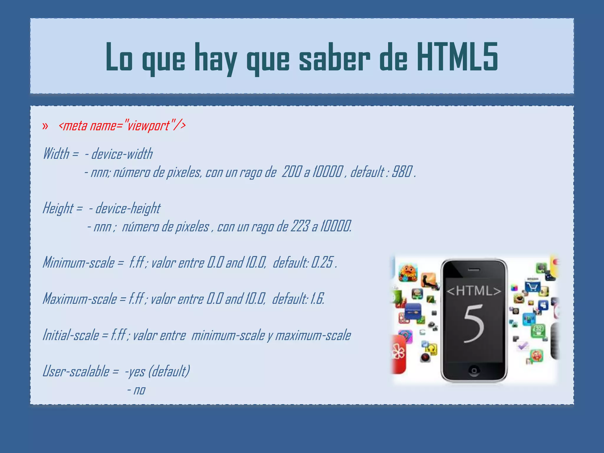 Lo que hay que saber de HTML5
» <meta name="viewport"/>
Width = - device-width
        - nnn; número de pixeles, con un rago de 200 a 10000 , default : 980 .

Height = - device-height
         - nnn ; número de pixeles , con un rago de 223 a 10000.

Minimum-scale = f.ff ; valor entre 0.0 and 10.0, default: 0.25 .

Maximum-scale = f.ff ; valor entre 0.0 and 10.0, default: 1.6.

Initial-scale = f.ff ; valor entre minimum-scale y maximum-scale

User-scalable = -yes (default)
                - no
 