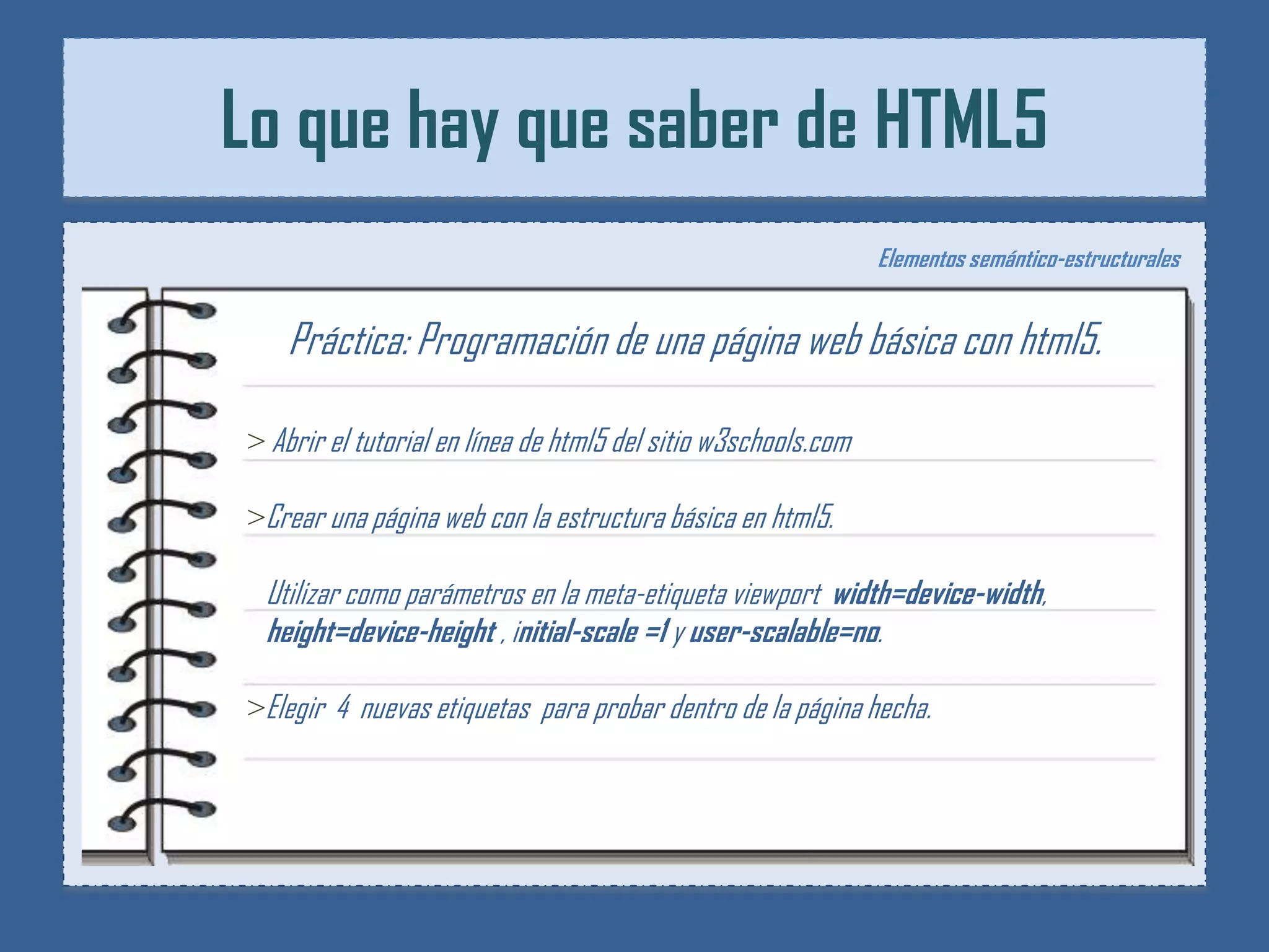 Lo que hay que saber de HTML5
                                                                Elementos semántico-estructurales


    Práctica: Programación de una página web básica con html5.

> Abrir el tutorial en línea de html5 del sitio w3schools.com

>Crear una página web con la estructura básica en html5.

 Utilizar como parámetros en la meta-etiqueta viewport width=device-width,
 height=device-height , initial-scale =1 y user-scalable=no.

>Elegir 4 nuevas etiquetas para probar dentro de la página hecha.
 