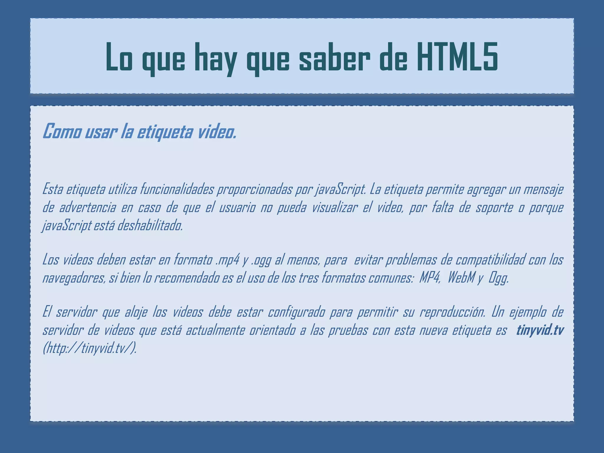 Lo que hay que saber de HTML5
Como usar la etiqueta video.

Esta etiqueta utiliza funcionalidades proporcionadas por javaScript. La etiqueta permite agregar un mensaje
de advertencia en caso de que el usuario no pueda visualizar el video, por falta de soporte o porque
javaScript está deshabilitado.

Los videos deben estar en formato .mp4 y .ogg al menos, para evitar problemas de compatibilidad con los
navegadores, si bien lo recomendado es el uso de los tres formatos comunes: MP4, WebM y Ogg.

El servidor que aloje los videos debe estar configurado para permitir su reproducción. Un ejemplo de
servidor de videos que está actualmente orientado a las pruebas con esta nueva etiqueta es tinyvid.tv
(http://tinyvid.tv/).
 