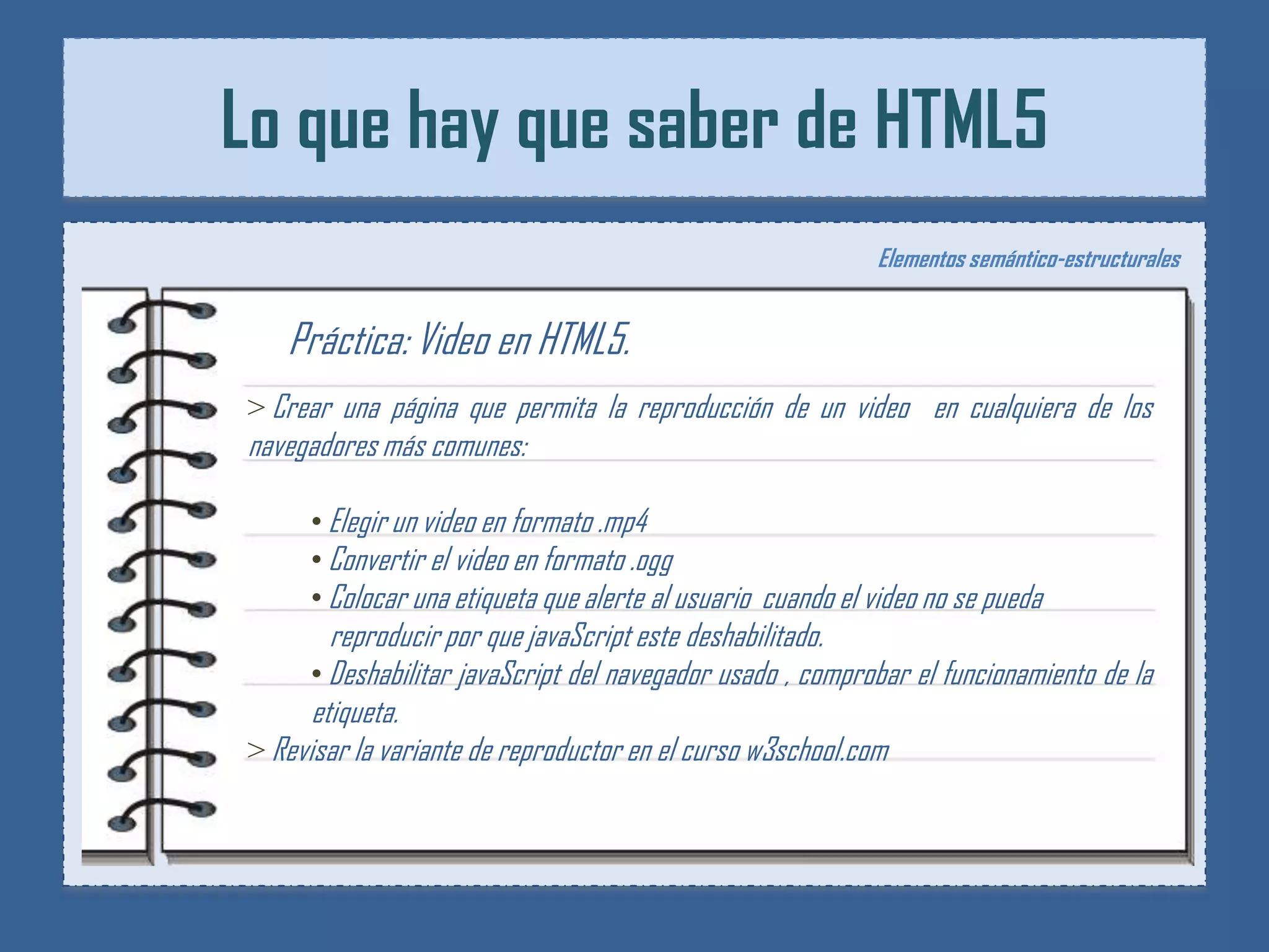 Lo que hay que saber de HTML5
                                                             Elementos semántico-estructurales


   Práctica: Video en HTML5.
> Crear una página que permita la reproducción de un video en cualquiera de los
navegadores más comunes:

      • Elegir un video en formato .mp4
      • Convertir el video en formato .ogg
      • Colocar una etiqueta que alerte al usuario cuando el video no se pueda
        reproducir por que javaScript este deshabilitado.
      • Deshabilitar javaScript del navegador usado , comprobar el funcionamiento de la
      etiqueta.
> Revisar la variante de reproductor en el curso w3school.com
 