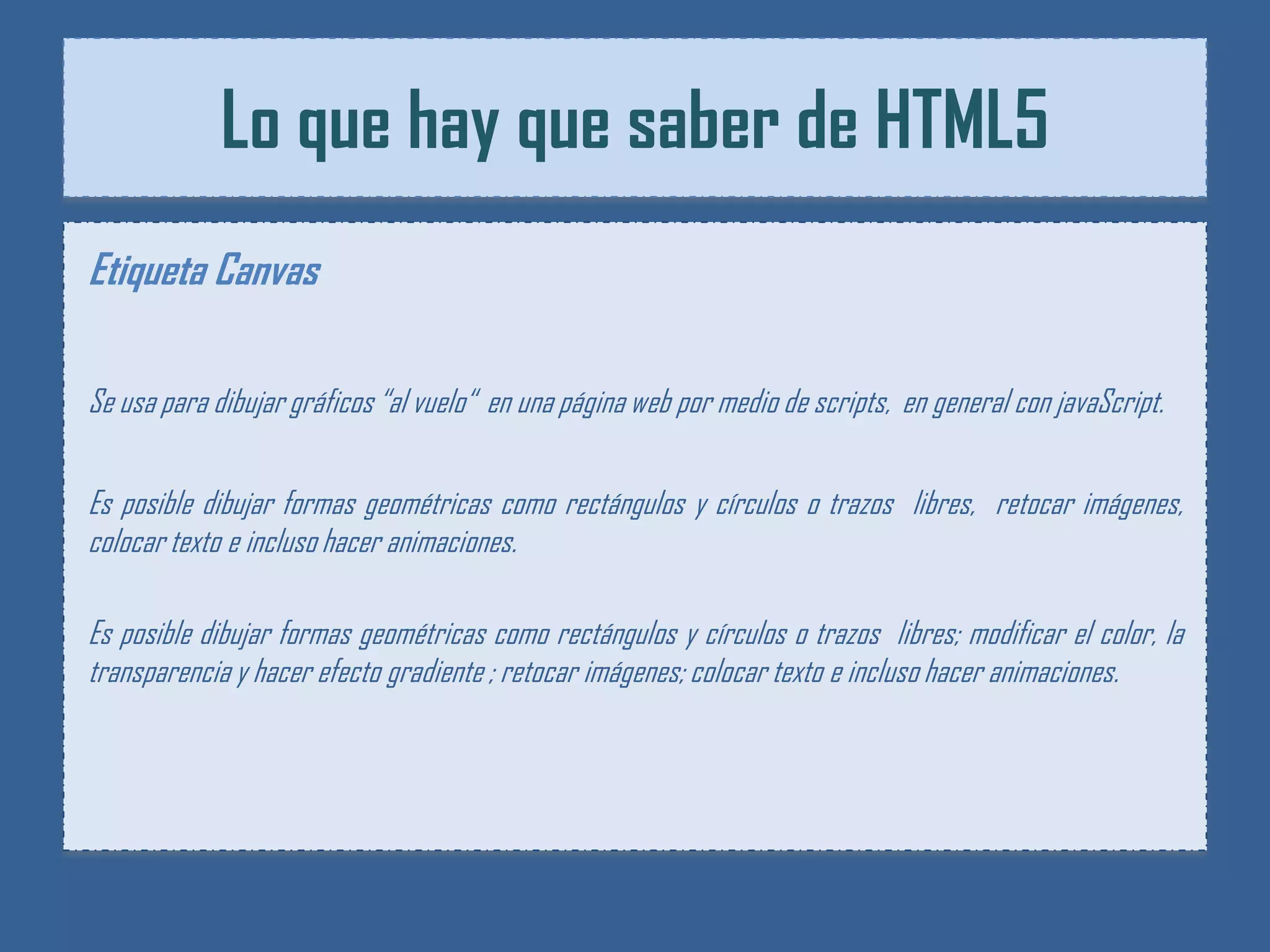 Lo que hay que saber de HTML5
Etiqueta Canvas

Se usa para dibujar gráficos “al vuelo“ en una página web por medio de scripts, en general con javaScript.


Es posible dibujar formas geométricas como rectángulos y círculos o trazos libres, retocar imágenes,
colocar texto e incluso hacer animaciones.

Es posible dibujar formas geométricas como rectángulos y círculos o trazos libres; modificar el color, la
transparencia y hacer efecto gradiente ; retocar imágenes; colocar texto e incluso hacer animaciones.
 