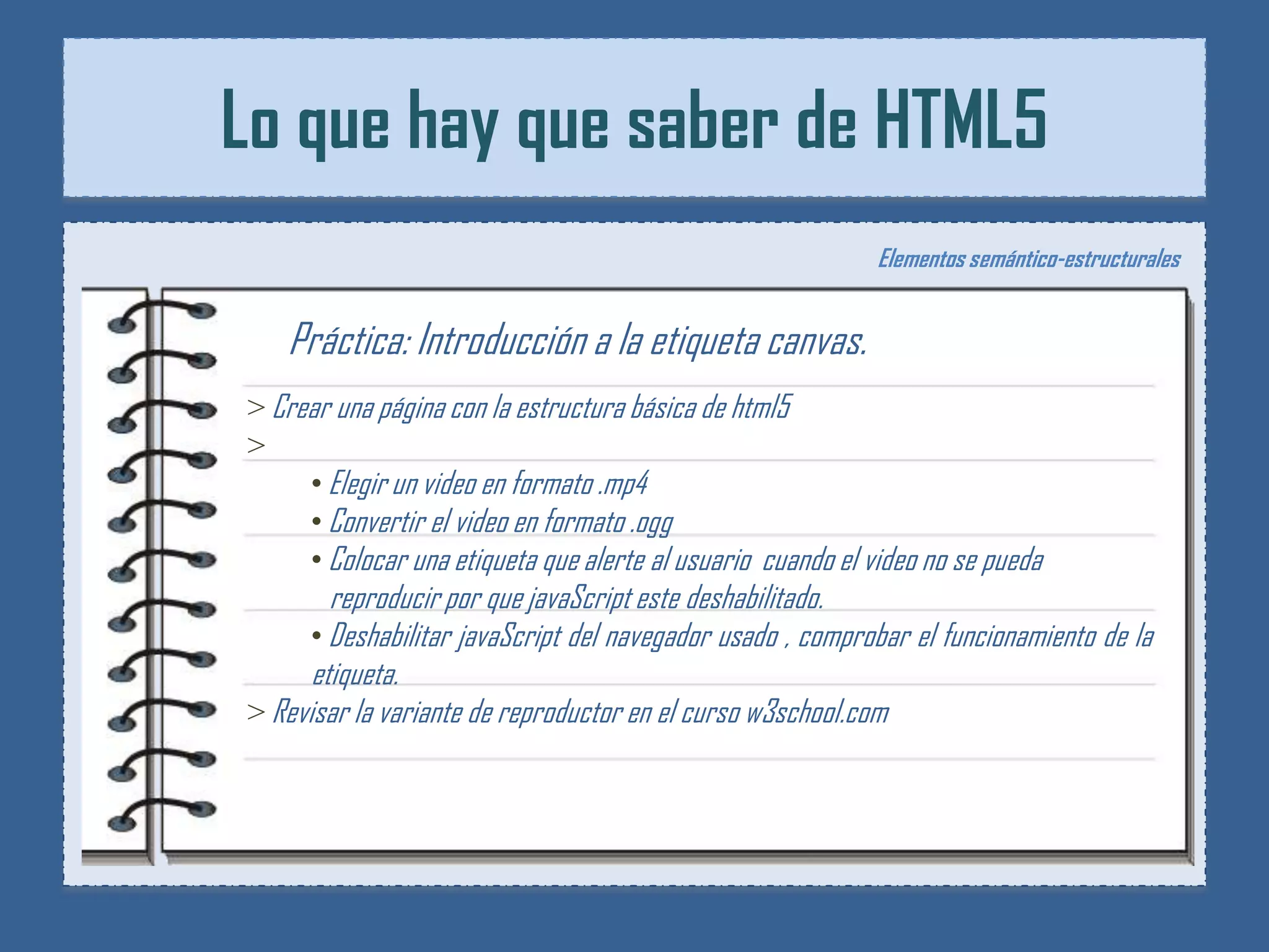 Lo que hay que saber de HTML5
                                                             Elementos semántico-estructurales


   Práctica: Introducción a la etiqueta canvas.
> Crear una página con la estructura básica de html5
>
     • Elegir un video en formato .mp4
     • Convertir el video en formato .ogg
     • Colocar una etiqueta que alerte al usuario cuando el video no se pueda
        reproducir por que javaScript este deshabilitado.
      • Deshabilitar javaScript del navegador usado , comprobar el funcionamiento de la
      etiqueta.
> Revisar la variante de reproductor en el curso w3school.com
 