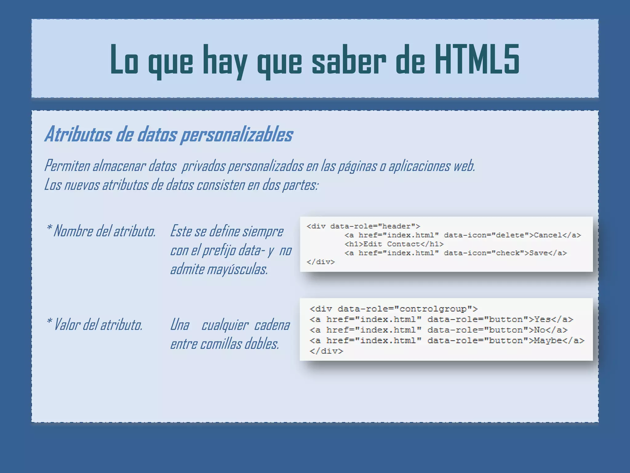 Lo que hay que saber de HTML5
Atributos de datos personalizables
Permiten almacenar datos privados personalizados en las páginas o aplicaciones web.
Los nuevos atributos de datos consisten en dos partes:

* Nombre del atributo. Este se define siempre
                       con el prefijo data- y no
                       admite mayúsculas.


* Valor del atributo.   Una cualquier cadena
                        entre comillas dobles.
 