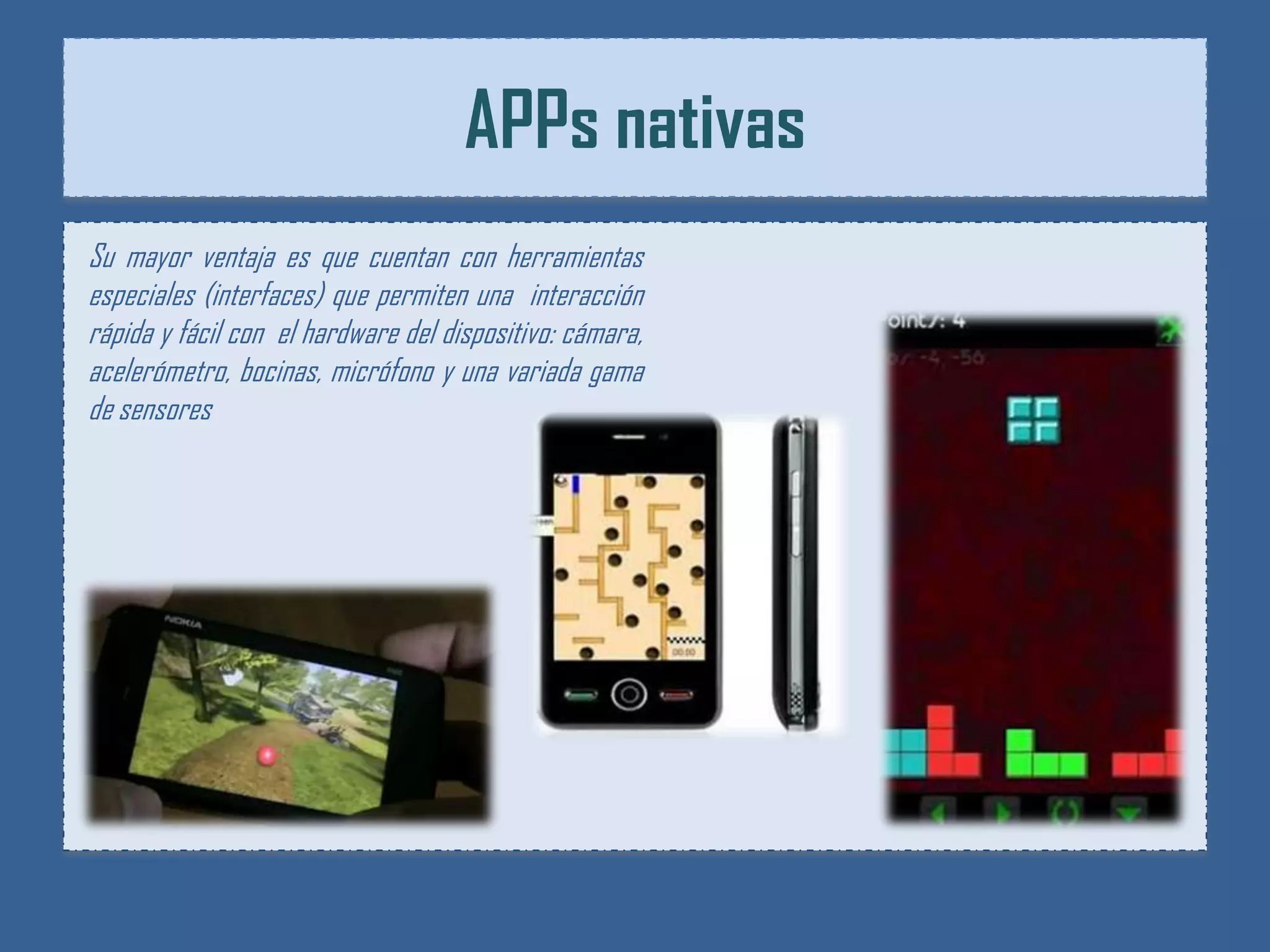 APPs nativas
Su mayor ventaja es que cuentan con herramientas
especiales (interfaces) que permiten una interacción
rápida y fácil con el hardware del dispositivo: cámara,
acelerómetro, bocinas, micrófono y una variada gama
de sensores
 