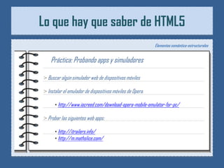 Lo que hay que saber de HTML5
                                                           Elementos semántico-estructurales


   Práctica: Probando apps y simuladores

> Buscar algún simulador web de dispositivos móviles

> Instalar el emulador de dispositivos móviles de Opera.

      • http://www.iocreed.com/download-opera-mobile-emulator-for-pc/

> Probar las siguientes web apps:

      • http://itrailers.info/
      • http://m.mathslice.com/
 