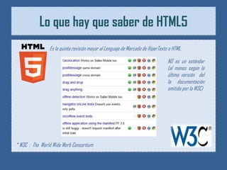 Lo que hay que saber de HTML5
                Es la quinta revisión mayor al Lenguaje de Marcado de HíperTexto o HTML.

                                                                                NO es un estándar
                                                                                (al menos según la
                                                                                última versión del
                                                                                la documentación
                                                                                emitida por la W3C)




* W3C : The World Wide Werb Consortium
 