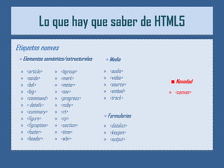 Lo que hay que saber de HTML5
Etiquetas nuevas
  Elementos semántico/estructurales       Media

 »   <article>      »   <hgroup>      »   <audio>
 »   <aside>        »   <mark>        »   <video>
                                      »   <source>         Novedad
 »   <bdi>          »   <meter>
 »   <big>          »   <nav>         »   <embed>       » <canvas>
 »   <command>      »   <progress>    »   <track>
 »   < details>     »   <ruby>
 »   <summary>      »   <rt>
 »   <figure>       »   <rp>              Formularios
 »   <figcaption>   »   <section>     » <datalist>
 »   <footer>       »   <time>        » <keygen>
 »   <header>       »   <wbr>         » <output>
 