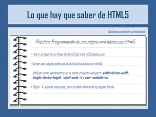 Lo que hay que saber de HTML5
                                                                Elementos semántico-estructurales


    Práctica: Programación de una página web básica con html5.

> Abrir el tutorial en línea de html5 del sitio w3schools.com

>Crear una página web con la estructura básica en html5.

 Utilizar como parámetros en la meta-etiqueta viewport width=device-width,
 height=device-height , initial-scale =1 y user-scalable=no.

>Elegir 4 nuevas etiquetas para probar dentro de la página hecha.
 