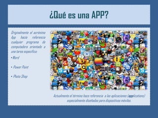 ¿Qué es una APP?
Originalmente el acrónimo
App hacía referencia
cualquier programa de
computadora orientado a
una tarea específica:
•Word

• Power Point

• Photo Shop



                             Actualmente el término hace referencia a las aplicaciones (applications)
                                       especialmente diseñadas para dispositivos móviles.
 