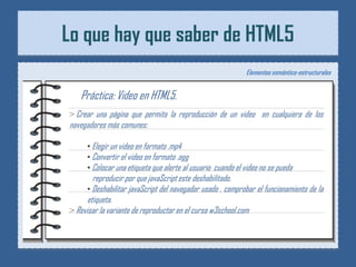 Lo que hay que saber de HTML5
                                                             Elementos semántico-estructurales


   Práctica: Video en HTML5.
> Crear una página que permita la reproducción de un video en cualquiera de los
navegadores más comunes:

      • Elegir un video en formato .mp4
      • Convertir el video en formato .ogg
      • Colocar una etiqueta que alerte al usuario cuando el video no se pueda
        reproducir por que javaScript este deshabilitado.
      • Deshabilitar javaScript del navegador usado , comprobar el funcionamiento de la
      etiqueta.
> Revisar la variante de reproductor en el curso w3school.com
 