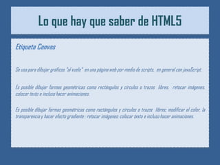 Lo que hay que saber de HTML5
Etiqueta Canvas

Se usa para dibujar gráficos “al vuelo“ en una página web por medio de scripts, en general con javaScript.


Es posible dibujar formas geométricas como rectángulos y círculos o trazos libres, retocar imágenes,
colocar texto e incluso hacer animaciones.

Es posible dibujar formas geométricas como rectángulos y círculos o trazos libres; modificar el color, la
transparencia y hacer efecto gradiente ; retocar imágenes; colocar texto e incluso hacer animaciones.
 