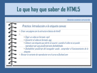 Lo que hay que saber de HTML5
                                                             Elementos semántico-estructurales


   Práctica: Introducción a la etiqueta canvas.
> Crear una página con la estructura básica de html5
>
     • Elegir un video en formato .mp4
     • Convertir el video en formato .ogg
     • Colocar una etiqueta que alerte al usuario cuando el video no se pueda
        reproducir por que javaScript este deshabilitado.
      • Deshabilitar javaScript del navegador usado , comprobar el funcionamiento de la
      etiqueta.
> Revisar la variante de reproductor en el curso w3school.com
 
