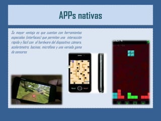 APPs nativas
Su mayor ventaja es que cuentan con herramientas
especiales (interfaces) que permiten una interacción
rápida y fácil con el hardware del dispositivo: cámara,
acelerómetro, bocinas, micrófono y una variada gama
de sensores
 
