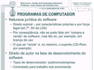 PROGRAMAS DE COMPUTADOR
• Natureza jurídica do software
– Direito autoral – por características próprias e por força
legal (art.7º, XII da LDA)
– Por conseqüência, não se pode falar em “compra e
venda” de software, mas tão só, por exemplo, em
licença de uso
– O que se “vende” é, no máximo, o suporte (CD-Rom,
por exemplo)
• Direito de autor na fase de desenvolvimento do
software
– Tipos de desenvolvedor: autônomo/empresa
– Contratado para trabalho sob encomenda
 