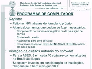 PROGRAMAS DE COMPUTADOR
• Registro
– Feito no INPI, através de formulário próprio
– Alguns documentos que podem se fazer necessários:
• Comprovante de vínculo empregatício ou de prestação de
serviço
• Contrato de cessão
• Autorização para obra derivada
• Documento essencial: DOCUMENTAÇÃO TÉCNICA (a ficar
em sigilo ou não)
• Violação de direitos autorais do software
– Para a ABES, 8 em cada 10 software comercializados
no Brasil são ilegais
– Se fossem levadas em consideração as instalações,
chegaria-se a bem mais que 90%
 
