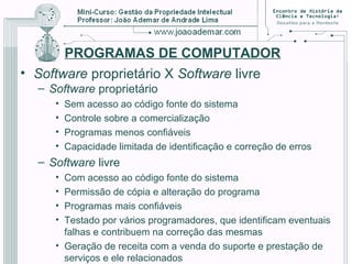 PROGRAMAS DE COMPUTADOR
• Software proprietário X Software livre
– Software proprietário
• Sem acesso ao código fonte do sistema
• Controle sobre a comercialização
• Programas menos confiáveis
• Capacidade limitada de identificação e correção de erros
– Software livre
• Com acesso ao código fonte do sistema
• Permissão de cópia e alteração do programa
• Programas mais confiáveis
• Testado por vários programadores, que identificam eventuais
falhas e contribuem na correção das mesmas
• Geração de receita com a venda do suporte e prestação de
serviços e ele relacionados
 