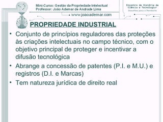 PROPRIEDADE INDUSTRIAL
• Conjunto de princípios reguladores das proteções
às criações intelectuais no campo técnico, com o
objetivo principal de proteger e incentivar a
difusão tecnológica
• Abrange a concessão de patentes (P.I. e M.U.) e
registros (D.I. e Marcas)
• Tem natureza jurídica de direito real
 