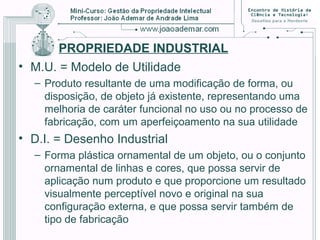 PROPRIEDADE INDUSTRIAL
• M.U. = Modelo de Utilidade
– Produto resultante de uma modificação de forma, ou
disposição, de objeto já existente, representando uma
melhoria de caráter funcional no uso ou no processo de
fabricação, com um aperfeiçoamento na sua utilidade
• D.I. = Desenho Industrial
– Forma plástica ornamental de um objeto, ou o conjunto
ornamental de linhas e cores, que possa servir de
aplicação num produto e que proporcione um resultado
visualmente perceptível novo e original na sua
configuração externa, e que possa servir também de
tipo de fabricação
 