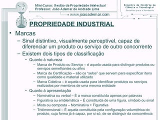 PROPRIEDADE INDUSTRIAL
• Marcas
– Sinal distintivo, visualmente perceptível, capaz de
diferenciar um produto ou serviço de outro concorrente
– Existem dois tipos de classificação
• Quanto à natureza
– Marca de Produto ou Serviço – é aquela usada para distinguir produtos ou
serviços semelhantes ou afins
– Marca de Certificação – são os “selos” que servem para especificar itens
como qualidade e material utilizado
– Marca Coletiva – é aquela usada para identificar produtos ou serviços
realizados por membros de uma mesma entidade
• Quanto à apresentação
– Nominativa ou verbal – É a marca constituída apenas por palavras
– Figurativa ou emblemática – É constituída de uma figura, símbolo ou sinal
– Mista ou composta – Nominativa + Figurativa
– Tridimensional – É aquela constituída pela configuração volumétrica do
produto, cuja forma já é capaz, por si só, de se distinguir da concorrência
 