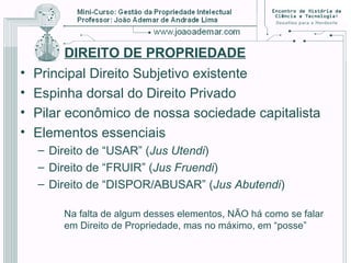 DIREITO DE PROPRIEDADE
• Principal Direito Subjetivo existente
• Espinha dorsal do Direito Privado
• Pilar econômico de nossa sociedade capitalista
• Elementos essenciais
– Direito de “USAR” (Jus Utendi)
– Direito de “FRUIR” (Jus Fruendi)
– Direito de “DISPOR/ABUSAR” (Jus Abutendi)
Na falta de algum desses elementos, NÃO há como se falar
em Direito de Propriedade, mas no máximo, em “posse”
 